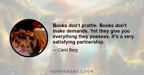 Books don't prattle. Books don't make demands. Yet they give you everything they possess. It's a very satisfying partnership.