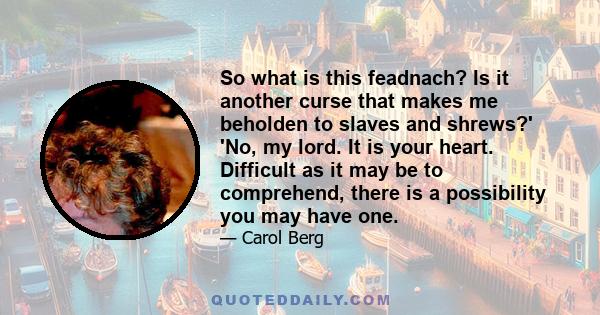 So what is this feadnach? Is it another curse that makes me beholden to slaves and shrews?' 'No, my lord. It is your heart. Difficult as it may be to comprehend, there is a possibility you may have one.