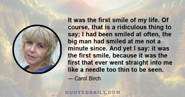 It was the first smile of my life. Of course, that is a ridiculous thing to say; I had been smiled at often, the big man had smiled at me not a minute since. And yet I say: it was the first smile, because it was the