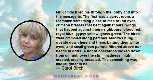 Mr. Jamrach led me through the lobby and into the menagerie. The first was a parrot room, a fearsome screaming place of mad round eyes, crimson breasts that beat against bars, wings that flapped against their