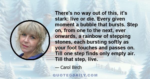 There's no way out of this, it's stark: live or die. Every given moment a bubble that bursts. Step on, from one to the next, ever onwards, a rainbow of stepping stones, each bursting softly as your foot touches and