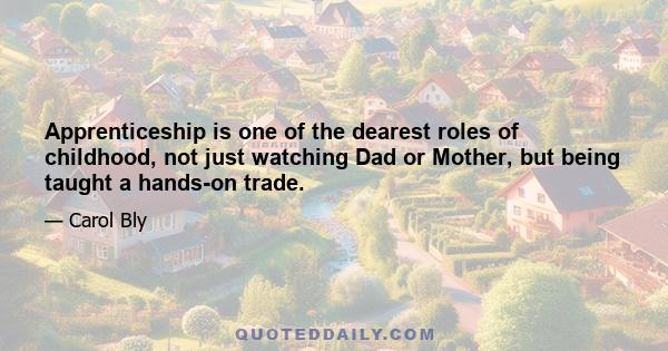 Apprenticeship is one of the dearest roles of childhood, not just watching Dad or Mother, but being taught a hands-on trade.