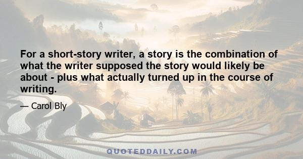 For a short-story writer, a story is the combination of what the writer supposed the story would likely be about - plus what actually turned up in the course of writing.