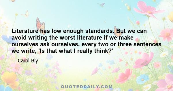 Literature has low enough standards. But we can avoid writing the worst literature if we make ourselves ask ourselves, every two or three sentences we write, 'Is that what I really think?'