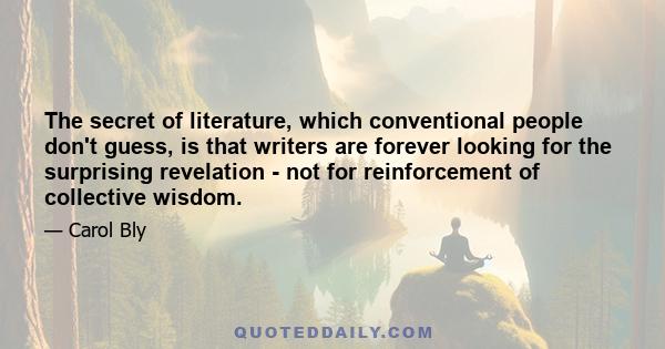 The secret of literature, which conventional people don't guess, is that writers are forever looking for the surprising revelation - not for reinforcement of collective wisdom.