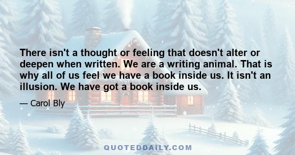 There isn't a thought or feeling that doesn't alter or deepen when written. We are a writing animal. That is why all of us feel we have a book inside us. It isn't an illusion. We have got a book inside us.