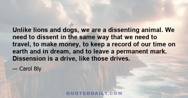 Unlike lions and dogs, we are a dissenting animal. We need to dissent in the same way that we need to travel, to make money, to keep a record of our time on earth and in dream, and to leave a permanent mark. Dissension