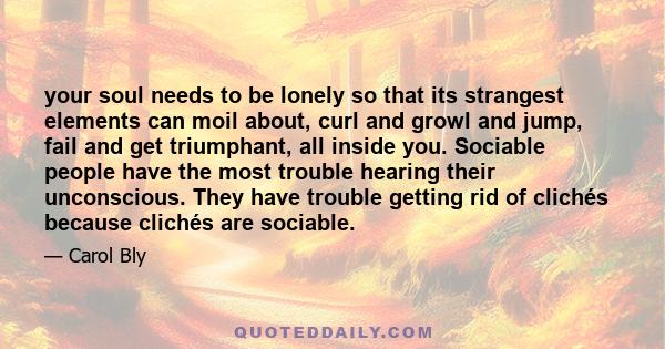 your soul needs to be lonely so that its strangest elements can moil about, curl and growl and jump, fail and get triumphant, all inside you. Sociable people have the most trouble hearing their unconscious. They have