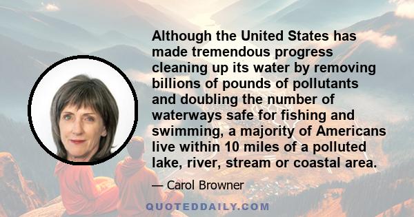 Although the United States has made tremendous progress cleaning up its water by removing billions of pounds of pollutants and doubling the number of waterways safe for fishing and swimming, a majority of Americans live 