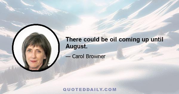 There could be oil coming up until August.