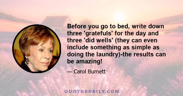 Before you go to bed, write down three 'gratefuls' for the day and three 'did wells' (they can even include something as simple as doing the laundry)-the results can be amazing!