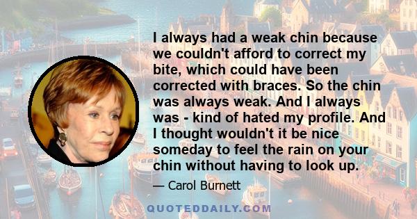 I always had a weak chin because we couldn't afford to correct my bite, which could have been corrected with braces. So the chin was always weak. And I always was - kind of hated my profile. And I thought wouldn't it be 