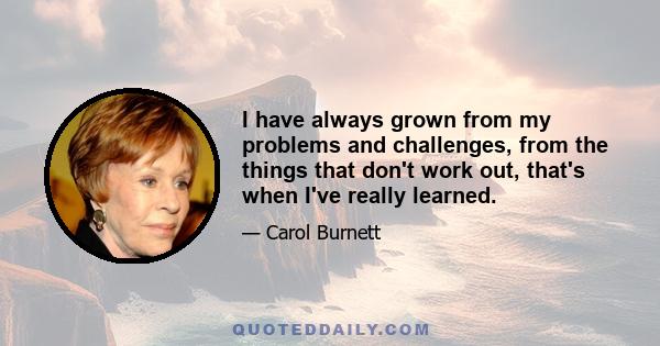 I have always grown from my problems and challenges, from the things that don't work out, that's when I've really learned.