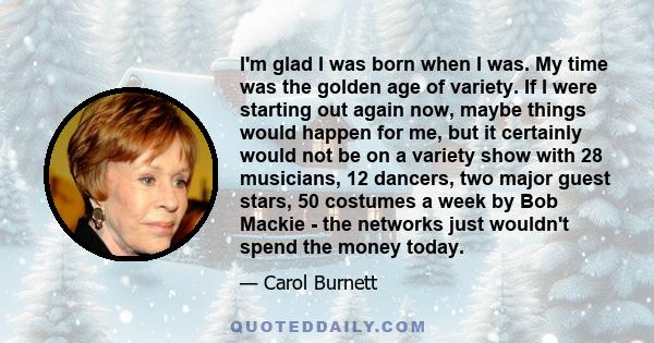 I'm glad I was born when I was. My time was the golden age of variety. If I were starting out again now, maybe things would happen for me, but it certainly would not be on a variety show with 28 musicians, 12 dancers,