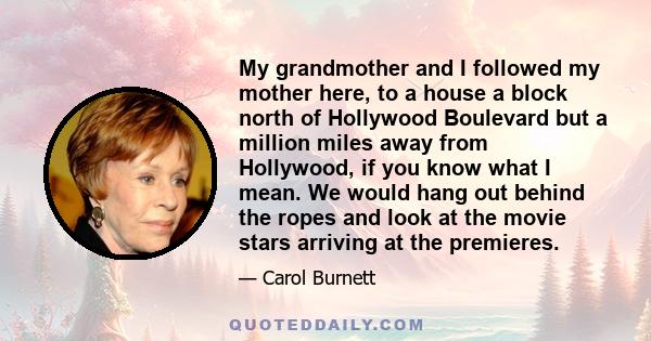 My grandmother and I followed my mother here, to a house a block north of Hollywood Boulevard but a million miles away from Hollywood, if you know what I mean. We would hang out behind the ropes and look at the movie