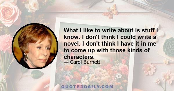 What I like to write about is stuff I know. I don't think I could write a novel. I don't think I have it in me to come up with those kinds of characters.