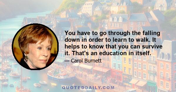 You have to go through the falling down in order to learn to walk. It helps to know that you can survive it. That's an education in itself.