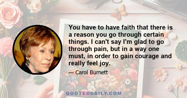 You have to have faith that there is a reason you go through certain things. I can't say I'm glad to go through pain, but in a way one must, in order to gain courage and really feel joy.