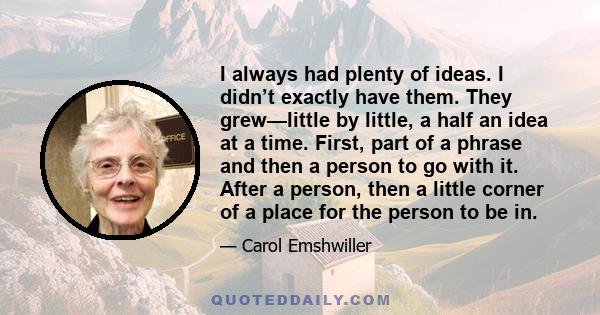 I always had plenty of ideas. I didn’t exactly have them. They grew—little by little, a half an idea at a time. First, part of a phrase and then a person to go with it. After a person, then a little corner of a place