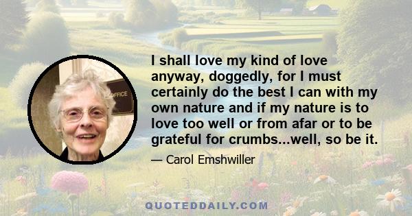 I shall love my kind of love anyway, doggedly, for I must certainly do the best I can with my own nature and if my nature is to love too well or from afar or to be grateful for crumbs...well, so be it.