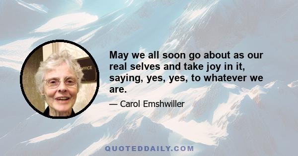 May we all soon go about as our real selves and take joy in it, saying, yes, yes, to whatever we are.