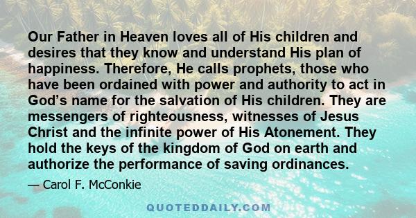 Our Father in Heaven loves all of His children and desires that they know and understand His plan of happiness. Therefore, He calls prophets, those who have been ordained with power and authority to act in God’s name