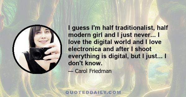 I guess I'm half traditionalist, half modern girl and I just never... I love the digital world and I love electronica and after I shoot everything is digital, but I just... I don't know.