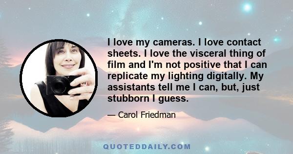 I love my cameras. I love contact sheets. I love the visceral thing of film and I'm not positive that I can replicate my lighting digitally. My assistants tell me I can, but, just stubborn I guess.