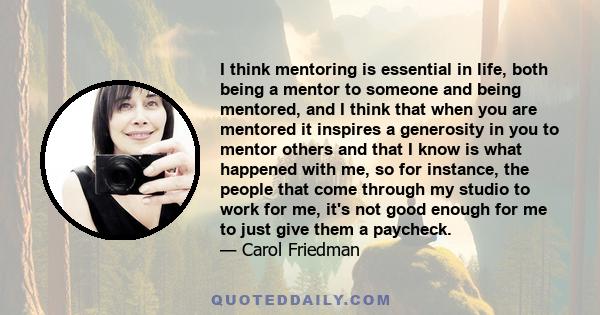 I think mentoring is essential in life, both being a mentor to someone and being mentored, and I think that when you are mentored it inspires a generosity in you to mentor others and that I know is what happened with