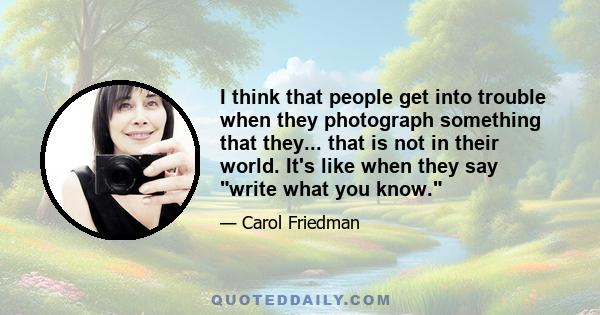 I think that people get into trouble when they photograph something that they... that is not in their world. It's like when they say write what you know.