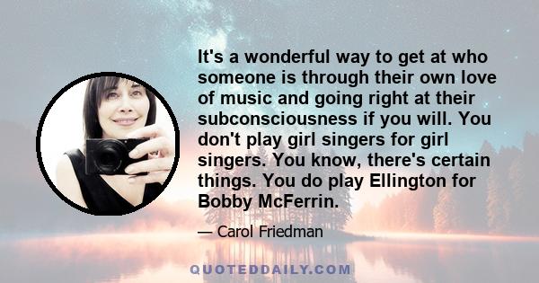 It's a wonderful way to get at who someone is through their own love of music and going right at their subconsciousness if you will. You don't play girl singers for girl singers. You know, there's certain things. You do 