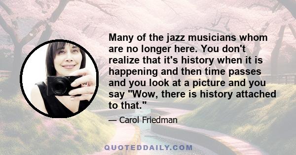 Many of the jazz musicians whom are no longer here. You don't realize that it's history when it is happening and then time passes and you look at a picture and you say Wow, there is history attached to that.