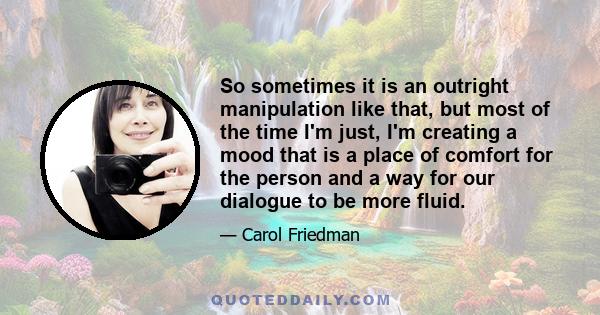 So sometimes it is an outright manipulation like that, but most of the time I'm just, I'm creating a mood that is a place of comfort for the person and a way for our dialogue to be more fluid.