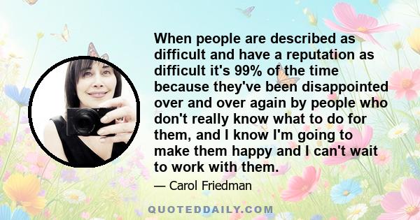 When people are described as difficult and have a reputation as difficult it's 99% of the time because they've been disappointed over and over again by people who don't really know what to do for them, and I know I'm