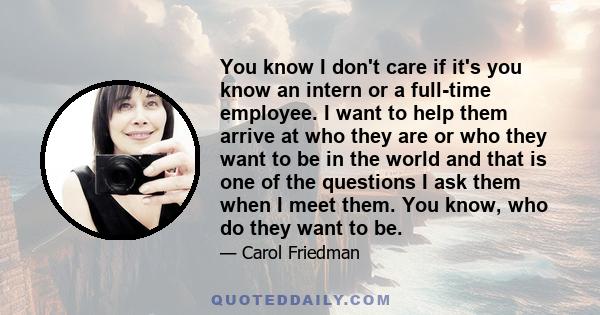 You know I don't care if it's you know an intern or a full-time employee. I want to help them arrive at who they are or who they want to be in the world and that is one of the questions I ask them when I meet them. You