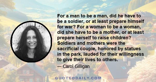 For a man to be a man, did he have to be a soldier, or at least prepare himself for war? For a woman to be a woman, did she have to be a mother, or at least prepare herself to raise children? Soldiers and mothers were