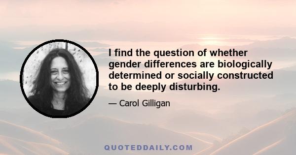 I find the question of whether gender differences are biologically determined or socially constructed to be deeply disturbing.