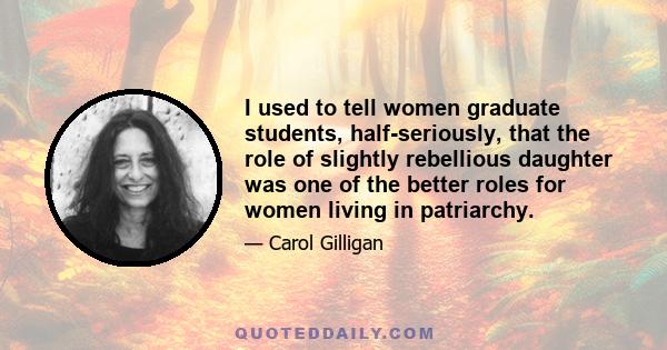 I used to tell women graduate students, half-seriously, that the role of slightly rebellious daughter was one of the better roles for women living in patriarchy.