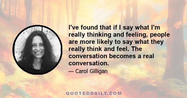 I've found that if I say what I'm really thinking and feeling, people are more likely to say what they really think and feel. The conversation becomes a real conversation.