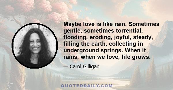 Maybe love is like rain. Sometimes gentle, sometimes torrential, flooding, eroding, joyful, steady, filling the earth, collecting in underground springs. When it rains, when we love, life grows.