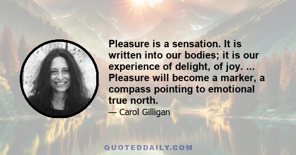 Pleasure is a sensation. It is written into our bodies; it is our experience of delight, of joy. ... Pleasure will become a marker, a compass pointing to emotional true north.