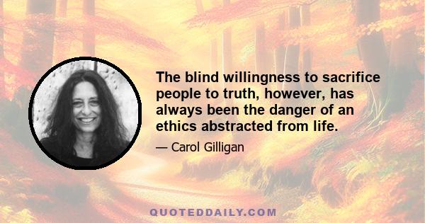 The blind willingness to sacrifice people to truth, however, has always been the danger of an ethics abstracted from life.