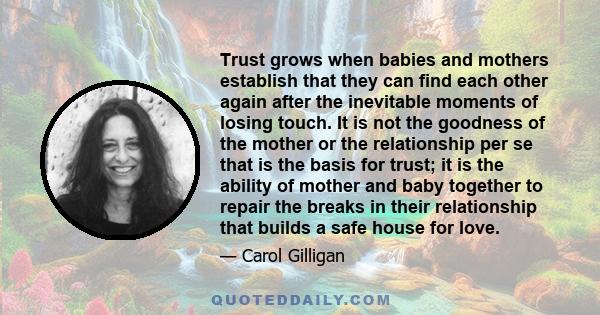 Trust grows when babies and mothers establish that they can find each other again after the inevitable moments of losing touch. It is not the goodness of the mother or the relationship per se that is the basis for