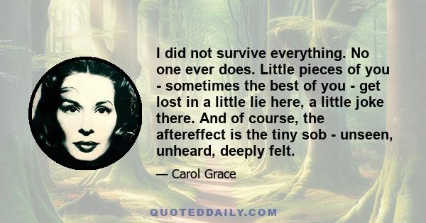 I did not survive everything. No one ever does. Little pieces of you - sometimes the best of you - get lost in a little lie here, a little joke there. And of course, the aftereffect is the tiny sob - unseen, unheard,