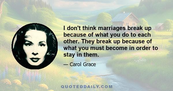 I don't think marriages break up because of what you do to each other. They break up because of what you must become in order to stay in them.