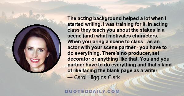 The acting background helped a lot when I started writing. I was training for it. In acting class they teach you about the stakes in a scene (and) what motivates characters. When you bring a scene to class - as an actor 