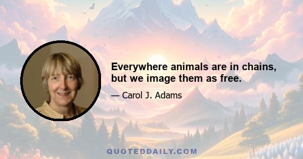 Everywhere animals are in chains, but we image them as free.