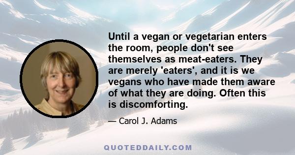 Until a vegan or vegetarian enters the room, people don't see themselves as meat-eaters. They are merely 'eaters', and it is we vegans who have made them aware of what they are doing. Often this is discomforting.