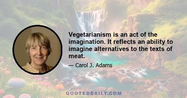 Vegetarianism is an act of the imagination. It reflects an ability to imagine alternatives to the texts of meat.