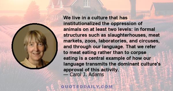 We live in a culture that has institutionalized the oppression of animals on at least two levels: in formal structures such as slaughterhouses, meat markets, zoos, laboratories, and circuses, and through our language.